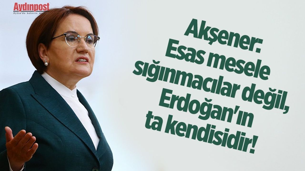 Akşener: Esas mesele sığınmacılar değil, Erdoğan'ın ta kendisidir!