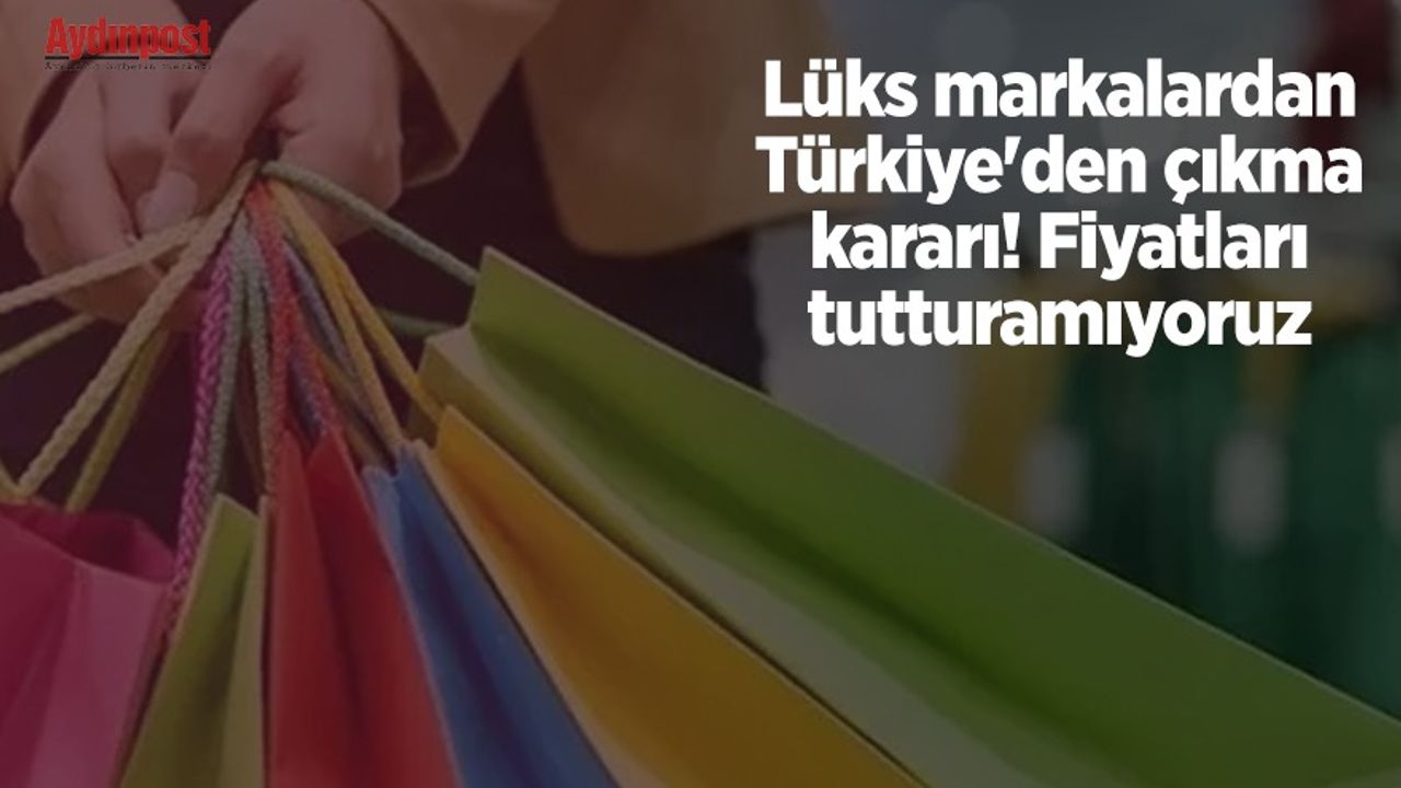 Lüks markalardan Türkiye'den çıkma kararı! Fiyatları tutturamıyoruz