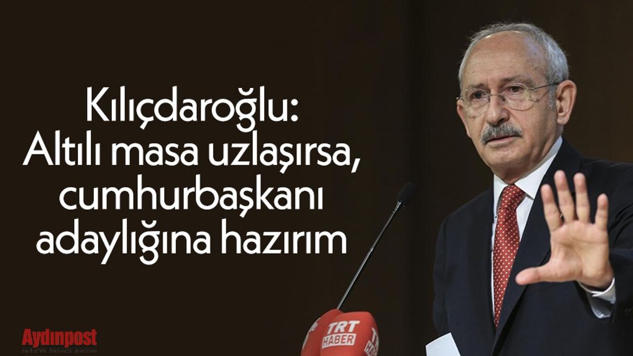 Kılıçdaroğlu: Altılı masa uzlaşırsa, cumhurbaşkanı adaylığına hazırım