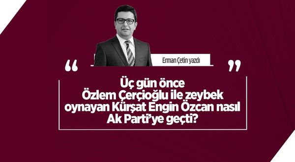 Erman Çetin yazdı: Üç gün önce Özlem Çerçioğlu ile zeybek oynayan Kürşat Engin Özcan nasıl Ak Parti’ye geçti?