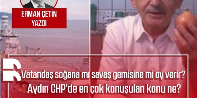 Erman Çetin yazdı: Vatandaş soğana mı savaş gemisine mi oy verir? Aydın CHP’de en çok konuşulan konu ne?