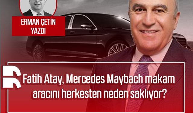 Erman Çetin yazdı: Fatih Atay, Mercedes Maybach makam aracını herkesten neden saklıyor?