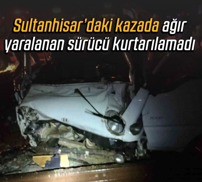 Sultanhisar’daki kazada ağır yaralanan sürücü kurtarılamadı