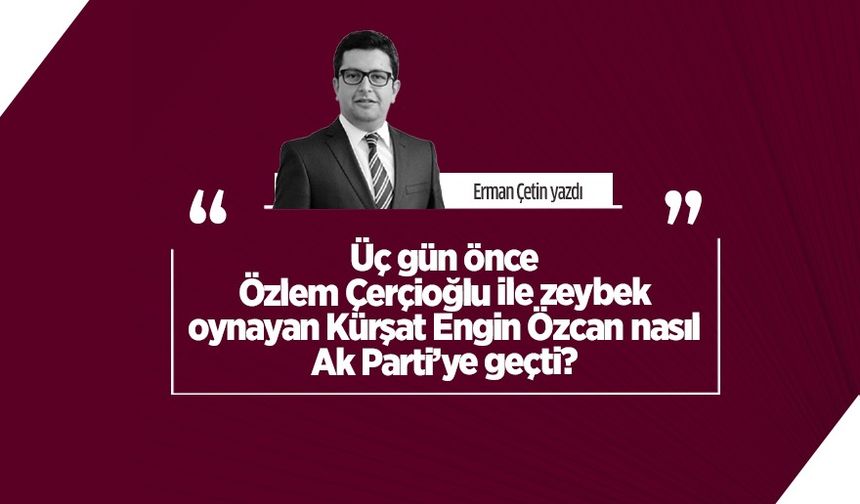 Erman Çetin yazdı: Üç gün önce Özlem Çerçioğlu ile zeybek oynayan Kürşat Engin Özcan nasıl Ak Parti’ye geçti?